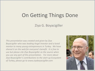 On Getting Things Done
Ziya G. Boyacigiller
This presentation was created and given by Ziya
Boyacigiller who was leading Angel Investor and a loved
mentor to many young entrepreneurs in Turkey. We have
shared it on the web for everyone’s benefit. It is free to
use but please cite Ziya Boyacigiller as the source when
you use any part of this presentation. For more about
Ziya Boyacigiller’s contributions to the start-up Ecosystem
of Turkey, please go to www.ziyaboyacigiller.com
 