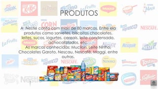 PRODUTOS
A Nestlé conta com mais de 80 marcas. Entre ela
produtos como sorvetes, biscoitos chocolates,
leites, sucos, iogurtes, cereais, leite condensado,
achocolatados, etc.
As marcas conhecidas: Mucilon, Leite Ninho,
Chocolates Garoto, Nescau, Nescafé, Maggi, entre
outras.
 