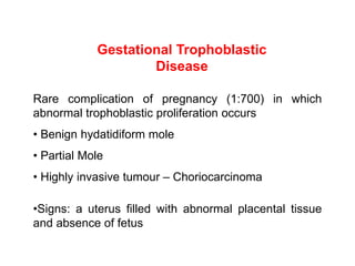 Gestational Trophoblastic
Disease
Rare complication of pregnancy (1:700) in which
abnormal trophoblastic proliferation occurs
• Benign hydatidiform mole
• Partial Mole
• Highly invasive tumour – Choriocarcinoma
•Signs: a uterus filled with abnormal placental tissue
and absence of fetus
 