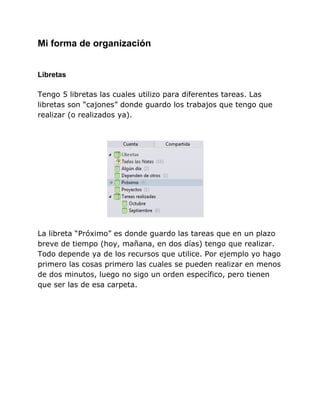Mi forma de organización


Libretas

Tengo 5 libretas las cuales utilizo para diferentes tareas. Las
libretas son “cajones” donde guardo los trabajos que tengo que
realizar (o realizados ya).




La libreta “Próximo” es donde guardo las tareas que en un plazo
breve de tiempo (hoy, mañana, en dos días) tengo que realizar.
Todo depende ya de los recursos que utilice. Por ejemplo yo hago
primero las cosas primero las cuales se pueden realizar en menos
de dos minutos, luego no sigo un orden específico, pero tienen
que ser las de esa carpeta.
 