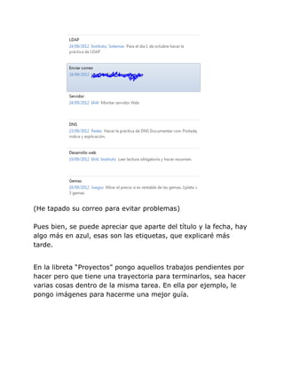 (He tapado su correo para evitar problemas)

Pues bien, se puede apreciar que aparte del título y la fecha, hay
algo más en azul, esas son las etiquetas, que explicaré más
tarde.


En la libreta “Proyectos” pongo aquellos trabajos pendientes por
hacer pero que tiene una trayectoria para terminarlos, sea hacer
varias cosas dentro de la misma tarea. En ella por ejemplo, le
pongo imágenes para hacerme una mejor guía.
 