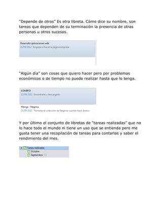 “Depende de otros” Es otra libreta. Cómo dice su nombre, son
tareas que dependen de su terminación la presencia de otras
personas u otros sucesos.




“Algún día” son cosas que quiero hacer pero por problemas
económicos o de tiempo no puedo realizar hasta que lo tenga.




Y por último el conjunto de libretas de “tareas realizadas” que no
lo hace todo el mundo ni tiene un uso que se entienda pero me
gusta tener una recopilación de tareas para contarlas y saber el
rendimiento del mes.
 