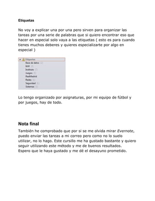 Etiquetas

No voy a explicar una por una pero sirven para organizar las
tareas por una serie de palabras que si quiero encontrar eso que
hacer en especial solo vaya a las etiquetas ( esto es para cuando
tienes muchos deberes y quieres especializarte por algo en
especial )




Lo tengo organizado por asignaturas, por mi equipo de fútbol y
por juegos, hay de todo.




Nota final
También he comprobado que por si se me olvida mirar Evernote,
puedo enviar las tareas a mi correo pero como no lo suelo
utilizar, no lo hago. Este cursillo me ha gustado bastante y quiero
seguir utilizando este método y me de buenos resultados.
Espero que le haya gustado y me dé el desayuno prometido.
 