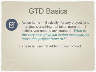 GTD Basics
Action items — Basically, for any project (and
a project is anything that takes more than 1
action), you need to ask yourself, “What is
the very next physical action necessary to
move this project forward?”
These actions get added to your project
 