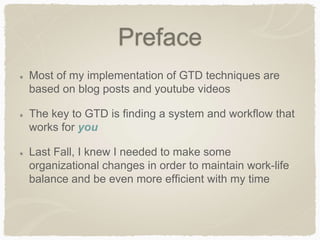 Preface
Most of my implementation of GTD techniques are
based on blog posts and youtube videos
The key to GTD is finding a system and workflow that
works for you
Last Fall, I knew I needed to make some
organizational changes in order to maintain work-life
balance and be even more efficient with my time
 