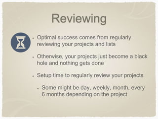 Reviewing
Optimal success comes from regularly
reviewing your projects and lists
Otherwise, your projects just become a black
hole and nothing gets done
Setup time to regularly review your projects
Some might be day, weekly, month, every
6 months depending on the project
 