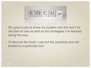 My goal is just to show my system and the tool I’ve
decided to use as well as the strategies I’ve learned
along the way
I’ll discuss the tools I use but the practices are not
limited to a particular tool
 
