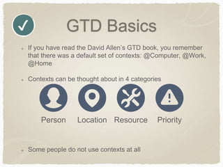 GTD Basics
If you have read the David Allen’s GTD book, you remember
that there was a default set of contexts: @Computer, @Work,
@Home
Contexts can be thought about in 4 categories
Some people do not use contexts at all
✔
Person Location Resource Priority
 