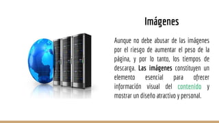 Aunque no debe abusar de las imágenes
por el riesgo de aumentar el peso de la
página, y por lo tanto, los tiempos de
descarga. Las imágenes constituyen un
elemento esencial para ofrecer
información visual del contenido y
mostrar un diseño atractivo y personal.
Imágenes
 