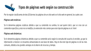 Tipos de páginas web según su construcción
Por lo regular clasificamos de dos (2) formas las páginas de un sitio web o el sitio web en general, las cuales son:
Páginas web estáticas:
Se le denomina páginas estáticas debido a que su contenido no cambia, lo cual quiere decir, que se crea con un
contenido específico y este no se modifica, la extensión más común para este tipo de páginas es el .html
Páginas web dinámicas:
Se le denomina páginas dinámicas debido a que su contenido varía según la consulta del usuario al servidor, ya que la
información a mostrar se encuentra almacenada en una base de datos. Hoy en día este tipo de páginas es de las más
comunes, debido a las grandes ventajas en el ahorro de recursos y tiempo.
 