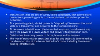 • Transmission lines are sets of wires, called conductors, that carry electric
power from generating plants to the substations that deliver power to
customers.
• At a generating plant, electric power is “stepped up” to several thousand
volts by a transformer and delivered to the transmission line.
• At numerous substations on the transmission system, transformers step
down the power to a lower voltage and deliver it to distribution lines.
• Distribution lines carry power to farms, homes and businesses.
• The type of transmission structures used for any project is determined by
the characteristics of the transmission line’s route, including terrain and
existing infrastructure.
 