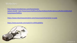 Websites:-
• http://www.minnelectrans.com/transmission-
system.html#:~:text=Transmission%20lines%20are%20sets%20of,delivered%20to%20the%20
transmission%20line.
• https://www.inductiveautomation.com/resources/article/what-is-scada
• https://www.youtube.com/watch?v=nlFM1q9QPJw
 