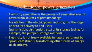 Defination of power generation
• Electricity generation is the process of generating electric
power from sources of primary energy.
• For utilities in the electric power industry, it is the stage
prior to its delivery to end users
(transmission, distribution, etc.) or its storage (using, for
example, the pumped-storage method).
• Electricity is not freely available in nature, so it must be
"produced" (that is, transforming other forms of energy
to electricity).
 