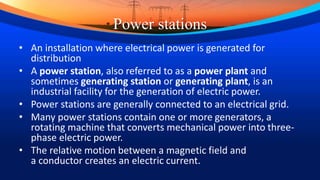 Power stations
• An installation where electrical power is generated for
distribution
• A power station, also referred to as a power plant and
sometimes generating station or generating plant, is an
industrial facility for the generation of electric power.
• Power stations are generally connected to an electrical grid.
• Many power stations contain one or more generators, a
rotating machine that converts mechanical power into three-
phase electric power.
• The relative motion between a magnetic field and
a conductor creates an electric current.
 