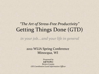 “The Art of Stress-Free Productivity”
Getting Things Done (GTD)
 in your job….and your life in general

     2012 WLIA Spring Conference
           Minocqua, WI
                     Presented by
                     Jeff DuMez
                    Brown County
       GIS Coordinator/Land Information Officer
 