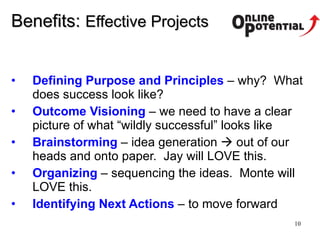Benefits :  Effective Projects Defining Purpose and Principles  – why?  What does success look like?  Outcome Visioning   – we need to have a clear picture of what “wildly successful” looks like Brainstorming  – idea generation    out of our heads and onto paper.  Jay will LOVE this. Organizing  – sequencing the ideas.  Monte will LOVE this.  Identifying Next Actions  – to move forward 