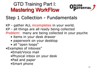 GTD Training Part I:  Mastering WorkFlow Step 1 Collection - Fundamentals KP - gather ALL  incompletes  in your world.  KP - all things are all ready being collected Problem :  many are being collected in your psyche items in your desk drawer paperwork on your desktop all “open loops” Examples of inboxes” Email/Voice mail Physical inbox on your desk Pad and paper Smart phone 