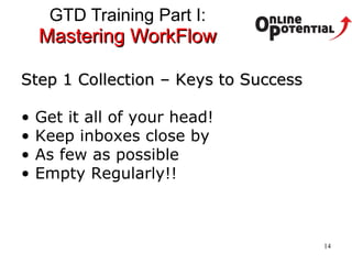 GTD Training Part I:  Mastering WorkFlow Step 1 Collection – Keys to Success Get it all of your head!  Keep inboxes close by As few as possible Empty Regularly!! 