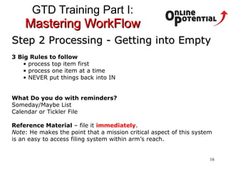 GTD Training Part I:  Mastering WorkFlow Step 2 Processing - Getting into Empty 3 Big Rules to follow process top item first process one item at a time NEVER put things back into IN What Do you do with reminders?  Someday/Maybe List Calendar or Tickler File Reference Material  – file it  immediately .  Note : He makes the point that a mission critical aspect of this system is an easy to access filing system within arm’s reach.  