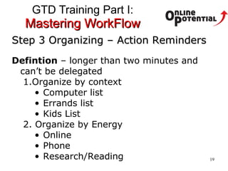 GTD Training Part I:  Mastering WorkFlow Step 3 Organizing – Action Reminders Defintion  – longer than two minutes and can’t be delegated Organize by context Computer list Errands list Kids List 2. Organize by Energy Online Phone Research/Reading 