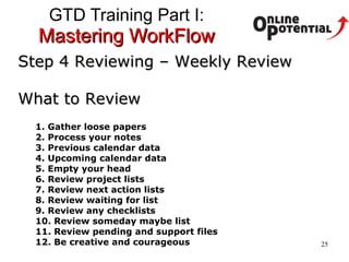 GTD Training Part I:  Mastering WorkFlow Step 4 Reviewing – Weekly Review What to Review 1. Gather loose papers 2. Process your notes 3. Previous calendar data 4. Upcoming calendar data 5. Empty your head 6. Review project lists 7. Review next action lists 8. Review waiting for list 9. Review any checklists 10. Review someday maybe list 11. Review pending and support files 12. Be creative and courageous   