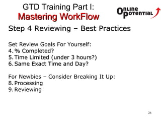 GTD Training Part I:  Mastering WorkFlow Step 4 Reviewing – Best Practices Set Review Goals For Yourself: % Completed? Time Limited (under 3 hours?) Same Exact Time and Day? For Newbies – Consider Breaking It Up: Processing Reviewing 