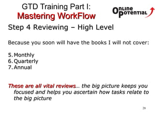 GTD Training Part I:  Mastering WorkFlow Step 4 Reviewing – High Level Because you soon will have the books I will not cover: Monthly Quarterly Annual These are all vital reviews … the big picture keeps you focused and helps you ascertain how tasks relate to the big picture 
