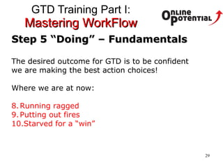 GTD Training Part I:  Mastering WorkFlow Step 5 “Doing” – Fundamentals The desired outcome for GTD is to be confident  we are making the best action choices!  Where we are at now: Running ragged Putting out fires Starved for a “win” 