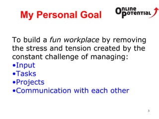 My Personal Goal To build a  fun workplace  by removing the stress and tension created by the constant challenge of managing: Input Tasks Projects Communication with each other 