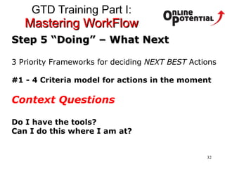 GTD Training Part I:  Mastering WorkFlow Step 5 “Doing” – What Next 3 Priority Frameworks for deciding  NEXT BEST  Actions #1 - 4 Criteria model for actions in the moment Context Questions Do I have the tools?  Can I do this where I am at?  