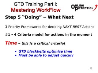 GTD Training Part I:  Mastering WorkFlow Step 5 “Doing” – What Next 3 Priority Frameworks for deciding  NEXT BEST  Actions #1 - 4 Criteria model for actions in the moment Time   – this is a critical criteria!  GTD blackbelts optimize time Must be able to adjust quickly 