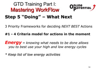 GTD Training Part I:  Mastering WorkFlow Step 5 “Doing” – What Next 3 Priority Frameworks for deciding  NEXT BEST  Actions #1 - 4 Criteria model for actions in the moment Energy   –  knowing what needs to be done allows you to best use your high and low energy cycles * Keep list of low energy activities 