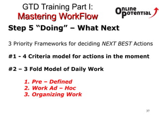 GTD Training Part I:  Mastering WorkFlow Step 5 “Doing” – What Next 3 Priority Frameworks for deciding  NEXT BEST  Actions #1 - 4 Criteria model for actions in the moment #2 – 3 Fold Model of Daily Work Pre – Defined Work Ad – Hoc Organizing Work 