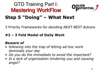 GTD Training Part I:  Mastering WorkFlow Step 5 “Doing” – What Next 3 Priority Frameworks for deciding  NEXT BEST  Actions #2 – 3 Fold Model of Daily Work Beware of  following into the trap of letting ad-hoc work dominate your day Do you do the immediate to avoid the important? Is a lack of organization hindering you and causing angst? 