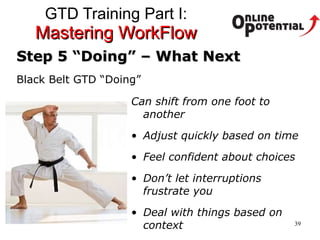 GTD Training Part I:  Mastering WorkFlow Step 5 “Doing” – What Next Black Belt GTD “Doing” Can shift from one foot to another Adjust quickly based on time Feel confident about choices Don’t let interruptions frustrate you Deal with things based on context 