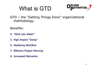 What is GTD GTD – the “Getting Things Done” organizational methodology.  Benefits: “ Mind Like Water”  High Impact “Doing” Mastering Workflow Effective Project Planning Increased Motivation 