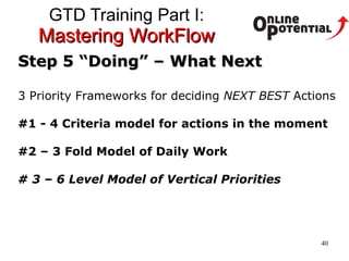GTD Training Part I:  Mastering WorkFlow Step 5 “Doing” – What Next 3 Priority Frameworks for deciding  NEXT BEST  Actions #1 - 4 Criteria model for actions in the moment #2 – 3 Fold Model of Daily Work # 3 – 6 Level Model of Vertical Priorities 