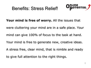 Benefits : Stress Relief! Your mind is free of worry.  All the issues that were cluttering your mind are in a safe place. Your mind can give 100% of focus to the task at hand. Your mind is free to generate new, creative ideas. A stress free, clear mind, that is nimble and ready to give full attention to the right things.  