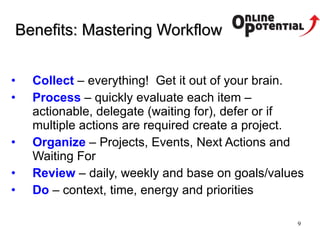 Benefits :  Mastering Workflow Collect  – everything!  Get it out of your brain. Process   – quickly evaluate each item – actionable, delegate (waiting for), defer or if multiple actions are required create a project. Organize  – Projects, Events, Next Actions and Waiting For Review   – daily, weekly and base on goals/values Do   – context, time, energy and priorities 