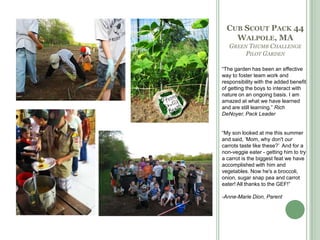 Cub Scout Pack 44Walpole, MAGreen Thumb Challenge Pilot Garden“The garden has been an effective way to foster team work and responsibility with the added benefit of getting the boys to interact with nature on an ongoing basis. I am amazed at what we have learned and are still learning.” Rich DeNoyer, Pack Leader“My son looked at me this summer and said, ‘Mom, why don't our carrots taste like these?’  And for a non-veggie eater - getting him to try a carrot is the biggest feat we have accomplished with him and vegetables. Now he's a broccoli, onion, sugar snap pea and carrot eater! All thanks to the GEF!”-Anne-Marie Dion, Parent