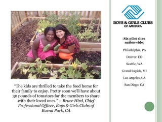 Six pilot sites nationwide:Philadelphia, PADenver, COSeattle, WAGrand Rapids, MILos Angeles, CASan Diego, CA“The kids are thrilled to take the food home for their family to enjoy. Pretty soon we’ll have about 30 pounds of tomatoes for the members to share with their loved ones.” – Bruce Hird, Chief Professional Officer, Boys & Girls Clubs of Buena Park, CA