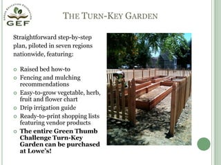 The Turn-Key GardenStraightforward step-by-step  plan, piloted in seven regionsnationwide, featuring:Raised bed how-toFencing and mulching recommendationsEasy-to-grow vegetable, herb, fruit and flower chartDrip irrigation guideReady-to-print shopping lists featuring vendor productsThe entire Green Thumb Challenge Turn-Key Garden can be purchased at Lowe’s! 