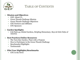 Table of ContentsMission and ObjectivesGEF: About UsGreen Thumb Challenge MissionGreen Thumb Challenge ObjectivesGTC Partners and AffiliatesGTC SponsorsGarden SpotlightsCub Pack 44, Global Gardens, Stripling Elementary, Boys & Girls Clubs of AmericaBest Practices/Online ResourcesThe Turn-Key Garden, Plant with a PurposeHow to Participate in the Green Thumb ChallengeBenchmarks/HighlightsTestimonialsPilot Year Highlights/BenchmarksGTC in the News