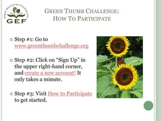 Green Thumb Challenge: How To ParticipateStep #1: Go to www.greenthumbchallenge.orgStep #2: Click on “Sign Up” in the upper right-hand corner, and create a new account! It only takes a minute.Step #3: Visit How to Participate to get started. 