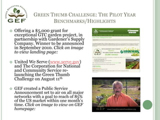 Green Thumb Challenge: The Pilot YearBenchmarks/HighlightsOffering a $5,000 grant for exceptional GTC garden project, in partnership with Gardener’s Supply Company. Winner to be announced in September 2010. Click on image to view landing page:United We Serve (www.serve.gov) and The Corporation for National and Community Service re-launching the Green Thumb Challenge on August 11thGEF created a Public Service Announcement set to air on all major networks with a goal to reach of 85% of the US market within one month’s time. Click on image to view on GEF homepage:
