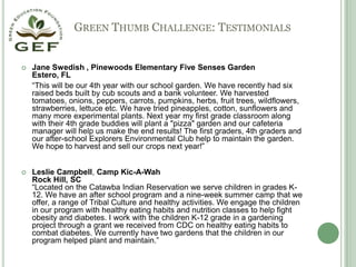 Green Thumb Challenge: TestimonialsJane Swedish , Pinewoods Elementary Five Senses GardenEstero, FL	“This will be our 4th year with our school garden. We have recently had six raised beds built by cub scouts and a bank volunteer. We harvested tomatoes, onions, peppers, carrots, pumpkins, herbs, fruit trees, wildflowers, strawberries, lettuce etc. We have tried pineapples, cotton, sunflowers and many more experimental plants. Next year my first grade classroom along with their 4th grade buddies will plant a "pizza" garden and our cafeteria manager will help us make the end results! The first graders, 4th graders and our after-school Explorers Environmental Club help to maintain the garden. We hope to harvest and sell our crops next year!”Leslie Campbell, Camp Kic-A-WahRock Hill, SC“Located on the Catawba Indian Reservation we serve children in grades K-12. We have an after school program and a nine-week summer camp that we offer, a range of Tribal Culture and healthy activities. We engage the children in our program with healthy eating habits and nutrition classes to help fight obesity and diabetes. I work with the children K-12 grade in a gardening project through a grant we received from CDC on healthy eating habits to combat diabetes. We currently have two gardens that the children in our program helped plant and maintain.”