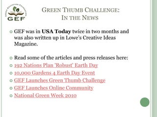 Green Thumb Challenge: In the NewsGEF was in USA Today twice in two months and was also written up in Lowe’s Creative Ideas Magazine.Read some of the articles and press releases here:192 Nations Plan 'Robust' Earth Day10,000 Gardens 4 Earth Day EventGEF Launches Green Thumb Challenge GEF Launches Online CommunityNational Green Week 2010