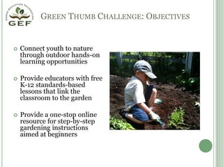 Green Thumb Challenge: ObjectivesConnect youth to nature through outdoor hands-on learning opportunitiesProvide educators with free K-12 standards-based lessons that link the classroom to the gardenProvide a one-stop online resource for step-by-step gardening instructions aimed at beginners