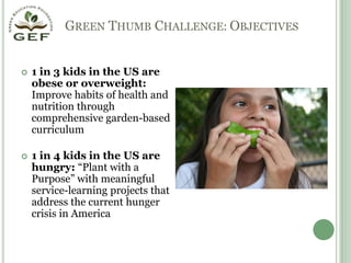   Green Thumb Challenge: Objectives1 in 3 kids in the US are obese or overweight: Improve habits of health and nutrition through comprehensive garden-based curriculum1 in 4 kids in the US are hungry: “Plant with a Purpose” with meaningful service-learning projects that address the current hunger crisis in America