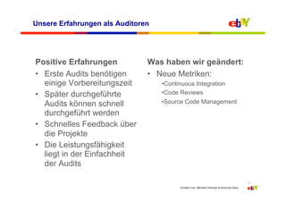 Unsere Erfahrungen als Auditoren




Positive Erfahrungen           Was haben wir geändert:
•  Erste Audits benötigen      •  Neue Metriken:
   einige Vorbereitungszeit        • Continuous Integration
•  Später durchgeführte            • Code Reviews
   Audits können schnell           • Source Code Management
   durchgeführt werden
•  Schnelles Feedback über
   die Projekte
•  Die Leistungsfähigkeit
   liegt in der Einfachheit
   der Audits

                                                                                        12
                                         Erstellt von: Michael Palotas & Dominik Dary
 
